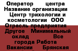 Оператор Call-центра › Название организации ­ Центр трихологии и косметологии, ООО › Отрасль предприятия ­ Другое › Минимальный оклад ­ 17 000 - Все города Работа » Вакансии   . Брянская обл.,Сельцо г.